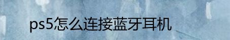 ps5如何连接蓝牙耳机? 索尼ps5连接蓝牙耳机的技巧